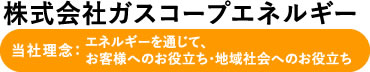 株式会社ガスコープエネルギー 当社理念:エネルギーを通じて、お客様へのお役立ち