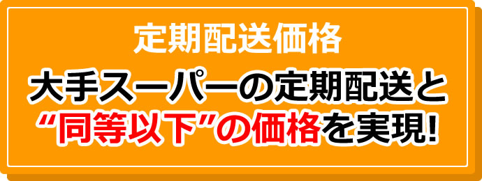 定期配送価格 大手スーパーの定期配送と“同等以下”の価格を実現!